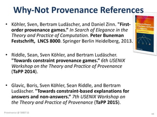 Why-Not	Provenance	References
• Köhler,	Sven,	Bertram	Ludäscher,	and	Daniel	Zinn.	"First-
order	provenance	games.” In	Search	of	Elegance	in	the	
Theory	and	Practice	of	Computation.	Peter	Buneman
Festschrift,		LNCS	8000.	Springer	Berlin	Heidelberg,	2013.
• Riddle,	Sean,	Sven	Köhler,	and	Bertram	Ludäscher.	
"Towards	constraint	provenance	games.” 6th	USENIX	
Workshop	on	the	Theory	and	Practice	of	Provenance	
(TaPP 2014).	
• Glavic,	Boris,	Sven	Köhler,	Sean	Riddle,	and	Bertram	
Ludäscher.	"Towards	constraint-based	explanations	for	
answers	and	non-answers.”	7th	USENIX	Workshop	on	
the	Theory	and	Practice	of	Provenance	(TaPP 2015).
44
Provenance	@	SBBD'16
 