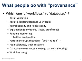 What people do with “provenance”
• Which	one	is	“workflows”	vs	“databases”	?	
– Result	validation	
– Result	debugging	(science	vs wf logic)
– Reproducibility	and	Repeatability		
– Explanation	(derivations,	traces,	proof	trees)
– Runtime	monitoring
• Profiling,	benchmarking
– Performance	Optimization	(“smart	re-run”)
– Fault-tolerance,	crash-recovery
– Database	view	maintenance	(e.g.	data	warehousing)
– Workflow	design
9
Provenance	@	SBBD'16
 
