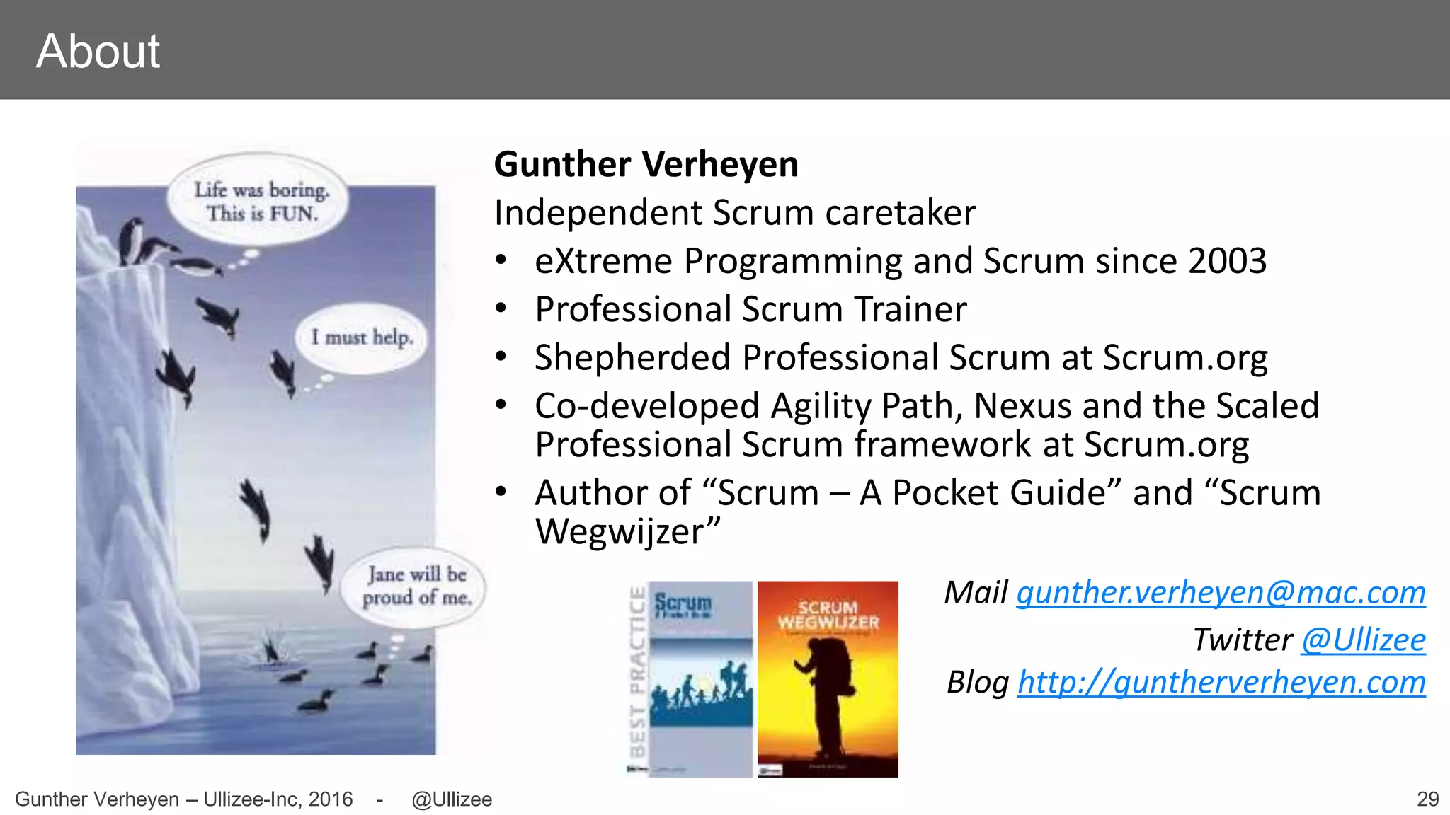 29Gunther Verheyen – Ullizee-Inc, 2016 - @Ullizee
About
Gunther Verheyen
Independent Scrum caretaker
• eXtreme Programming and Scrum since 2003
• Professional Scrum Trainer
• Shepherded Professional Scrum at Scrum.org
• Co-developed Agility Path, Nexus and the Scaled
Professional Scrum framework at Scrum.org
• Author of “Scrum – A Pocket Guide” and “Scrum
Wegwijzer”
Mail gunther.verheyen@mac.com
Twitter @Ullizee
Blog http://guntherverheyen.com
 