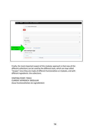 Finally,	the	most	important	aspect	of	this	modular	approach	is	that	now	all	the	
different	collections	can	be	used	by	the	different	tools,	which	are	now	called	
“recipes”	since	they	are	made	of	different	functionalities	or	modules,	and	with	
different	ingredients:	the	collections.
STARTING	POINT:	TOOLS
CURRENT	APPROACH:	MODULAR	
(losse functionaliteiten als ingrediënten)
14
 