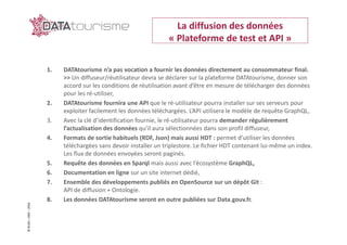 ©Rn2D–DGE–2016
1. DATAtourisme n’a pas vocation a fournir les données directement au consommateur final.
>> Un diffuseur/réutilisateur devra se déclarer sur la plateforme DATAtourisme, donner son
accord sur les conditions de réutilisation avant d’être en mesure de télécharger des données
pour les ré-utiliser,
2. DATAtourisme fournira une API que le ré-utilisateur pourra installer sur ses serveurs pour
exploiter facilement les données téléchargées. L’API utilisera le modèle de requête GraphQL,
3. Avec la clé d’identification fournie, le ré-utilisateur pourra demander régulièrement
l’actualisation des données qu’il aura sélectionnées dans son profil diffuseur,
4. Formats de sortie habituels (RDF, Json) mais aussi HDT : permet d’utiliser les données
téléchargées sans devoir installer un triplestore. Le fichier HDT contenant lui-même un index.
Les flux de données envoyées seront paginés.
5. Requête des données en Sparql mais aussi avec l’écosystème GraphQL,
6. Documentation en ligne sur un site internet dédié,
7. Ensemble des développements publiés en OpenSource sur un dépôt Git :
API de diffusion + Ontologie.
8. Les données DATAtourisme seront en outre publiées sur Data.gouv.fr.
La diffusion des données
« Plateforme de test et API »
 