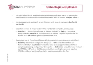 ©Rn2D–DGE–2016
• Les applications web et les webservices seront développés avec PHP24 7. Les données
extérieures au dataset Datatourisme seront stockées dans un serveur PostgreSQL25 9.5.
• Les développements applicatifs seront effectués sur la base du framework Symfony26
(version 3).
• Un certain nombre de librairies et modules viendront le compléter, entre autres :
o Doctrine27 : abstraction de la base de donnée PostgreSQL ; Twig28 : moteur de
template HTML; EasyRDF29 : consommation du SPARQL Endpoint et production de
fichiers RDF; HDT Java30 : génération des fichiers HDT.
• Du point de vue de l'interface utilisateur, plusieurs solutions open-source seront utiliseés :
o Bootstrap 3 servira de base pour le design CSS ; • SASS sera utilisé en tant que
framework CSS ; • AngularJS 2.0 sera utilisé pour le développement des interfaces
complexes (mapping, configurateur de requête) ; • CodeMirror sera utilisé pour l'éditeur
de SPARQL ; • JSPlumb et SPARQL.js seront utilisés pour le générateur de requêtes
SPARQL ; • jQuery Sparklines fournira les graphiques sparkline des flux.
Technologies employées
 