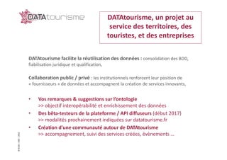 ©Rn2D–DGE–2016
DATAtourisme facilite la réutilisation des données : consolidation des BDD,
fiabilisation juridique et qualification,
Collaboration public / privé : les institutionnels renforcent leur position de
« fournisseurs » de données et accompagnent la création de services innovants,
• Vos remarques & suggestions sur l’ontologie
>> objectif interopérabilité et enrichissement des données
• Des bêta-testeurs de la plateforme / API diffuseurs (début 2017)
>> modalités prochainement indiquées sur datatourisme.fr
• Création d’une communauté autour de DATAtourisme
>> accompagnement, suivi des services créées, évènements …
DATAtourisme, un projet au
service des territoires, des
touristes, et des entreprises
 
