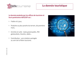 ©Rn2D–DGE–2016
La donnée touristique
La donnée produite par les offices de tourisme et
leurs partenaires ADT/CDT est :
• Fiable et à jour,
• Produite au plus proche du terrain, de première
main,
• Enrichie et utile : texte grand public, POI
géolocalisés, illustrés, datés…
• Contributive : une création partagée
au sein de la filière tourisme.
 