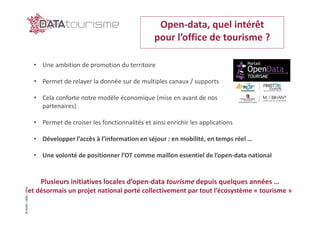 ©Rn2D–DGE–2016 Open-data, quel intérêt
pour l’office de tourisme ?
• Une ambition de promotion du territoire
• Permet de relayer la donnée sur de multiples canaux / supports
• Cela conforte notre modèle économique (mise en avant de nos
partenaires)
• Permet de croiser les fonctionnalités et ainsi enrichir les applications
• Développer l’accès à l’information en séjour : en mobilité, en temps réel …
• Une volonté de positionner l’OT comme maillon essentiel de l’open-data national
Plusieurs initiatives locales d’open-data tourisme depuis quelques années …
et désormais un projet national porté collectivement par tout l’écosystème « tourisme »
 