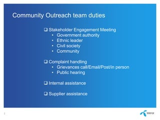 2
Community Outreach team duties
 Stakeholder Engagement Meeting
• Government authority
• Ethnic leader
• Civil society
• Community
 Complaint handling
• Grievances call/Email/Post/in person
• Public hearing
 Internal assistance
 Supplier assistance
 