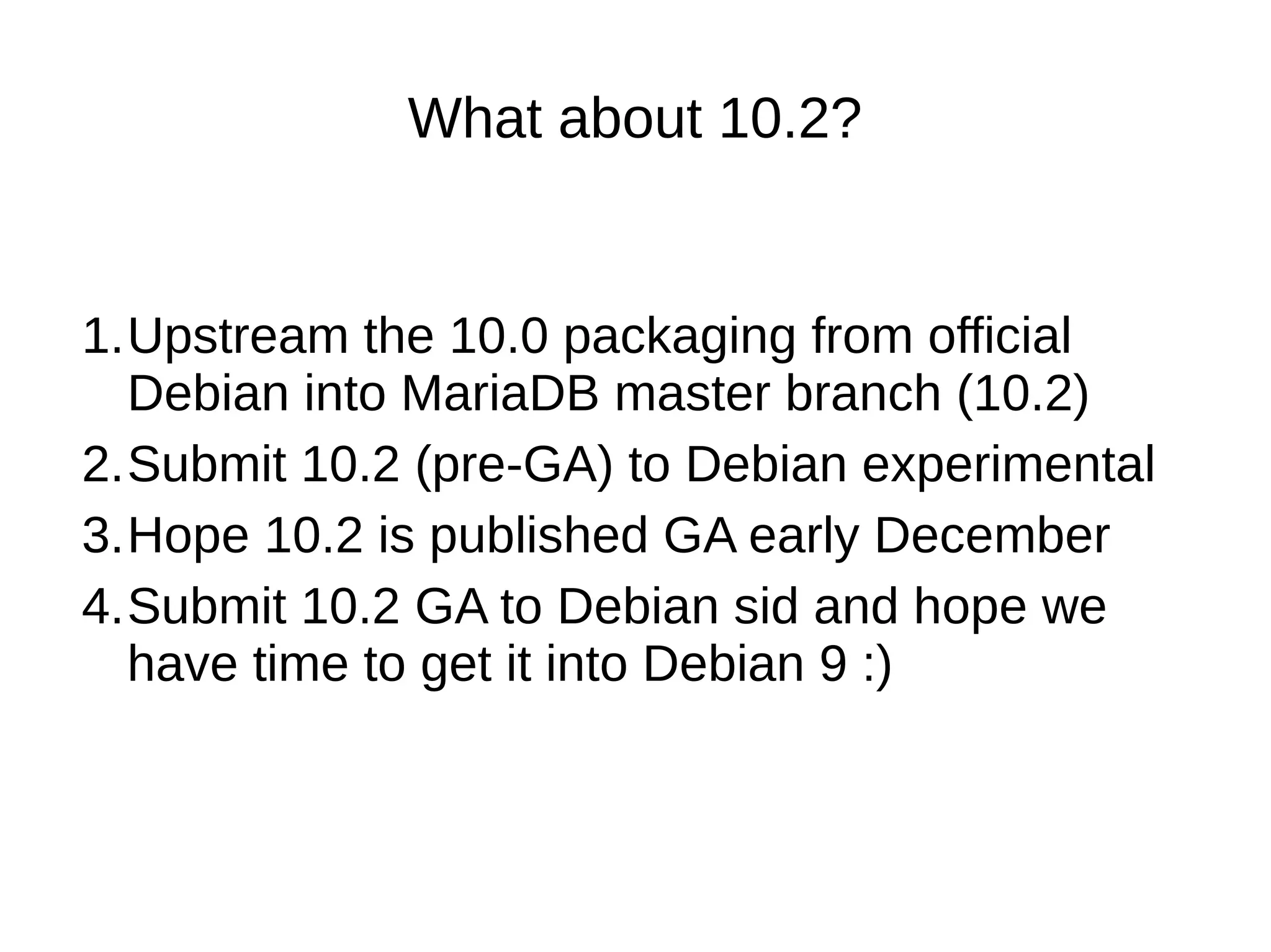 What about 10.2? 1.Upstream the 10.0 packaging from official Debian into MariaDB master branch (10.2) 2.Submit 10.2 (pre-GA) to Debian experimental 3.Hope 10.2 is published GA early December 4.Submit 10.2 GA to Debian sid and hope we have time to get it into Debian 9 :)