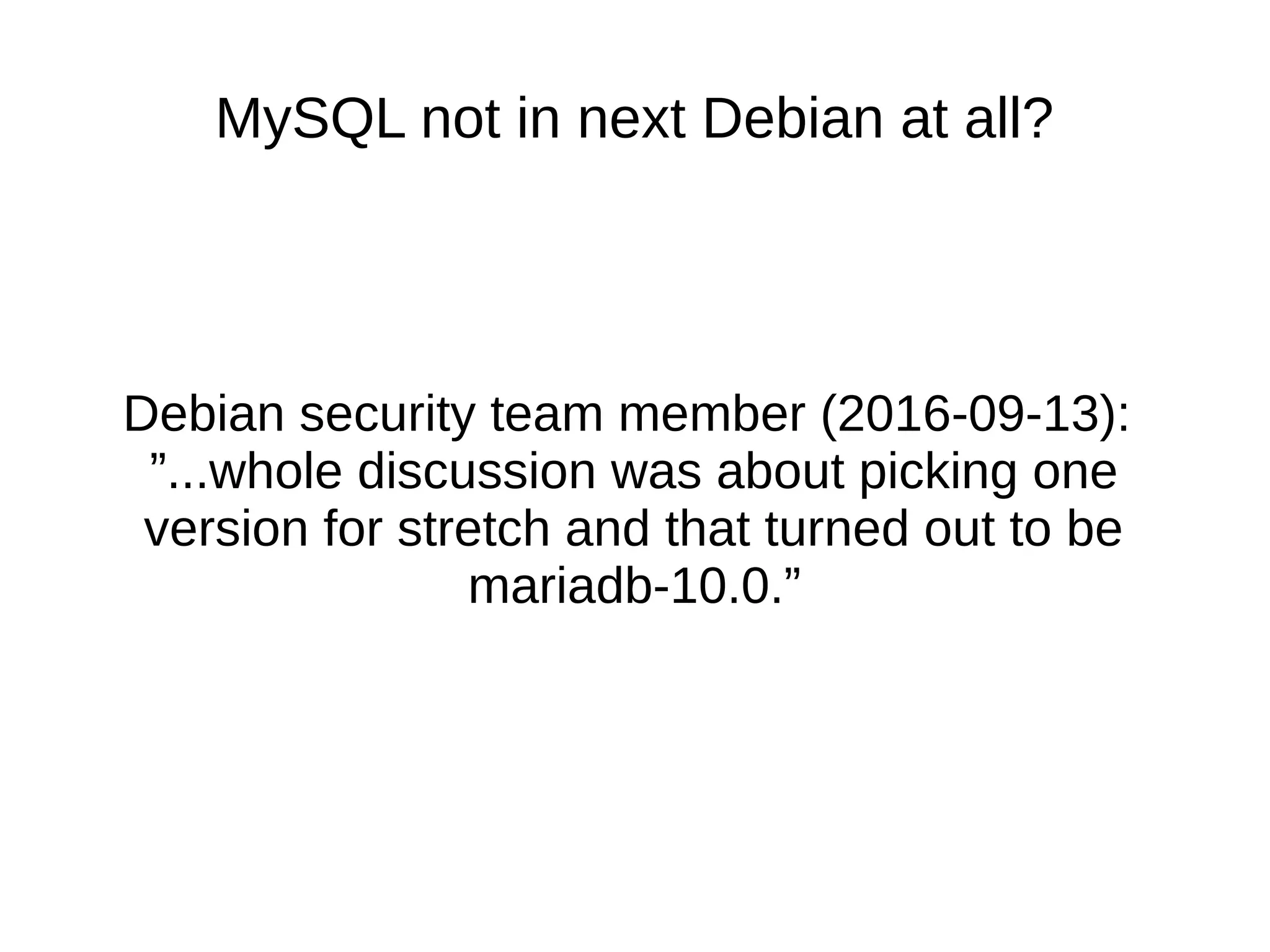 MySQL not in next Debian at all? Debian security team member (2016-09-13): ”...whole discussion was about picking one version for stretch and that turned out to be mariadb-10.0.”