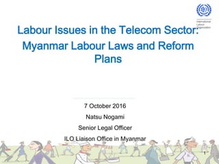 Labour Issues in the Telecom Sector:
Myanmar Labour Laws and Reform
Plans
1
7 October 2016
Natsu Nogami
Senior Legal Officer
ILO Liaison Office in Myanmar
 