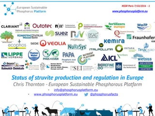 NSSR Paris 7/10/2016 - 1
www.phosphorusplatform.eu
Status of struvite production and regulation in Europe
Chris Thornton - European Sustainable Phosphorous Platform
• info@phosphorusplatform.eu
• www.phosphorusplatform.eu @phosphorusfacts
 
