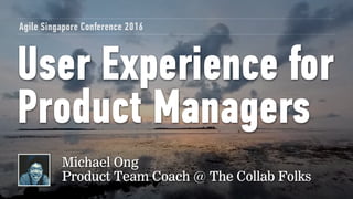 User Experience for
Product Managers
Agile Singapore Conference 2016
Michael Ong
Product Team Coach @ The Collab Folks
 