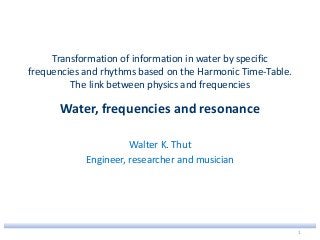 Transformation of information in water by specific
frequencies and rhythms based on the Harmonic Time-Table.
The link between physics and frequencies
Water, frequencies and resonance
Walter K. Thut
Engineer, researcher and musician
1
 