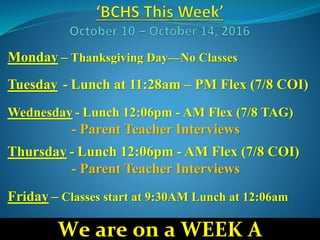 Monday – Thanksgiving Day—No Classes
Tuesday - Lunch at 11:28am – PM Flex (7/8 COI)
Wednesday - Lunch 12:06pm - AM Flex (7/8 TAG)
- Parent Teacher Interviews
Thursday - Lunch 12:06pm - AM Flex (7/8 COI)
- Parent Teacher Interviews
Friday – Classes start at 9:30AM Lunch at 12:06am
We are on a WEEK A
 