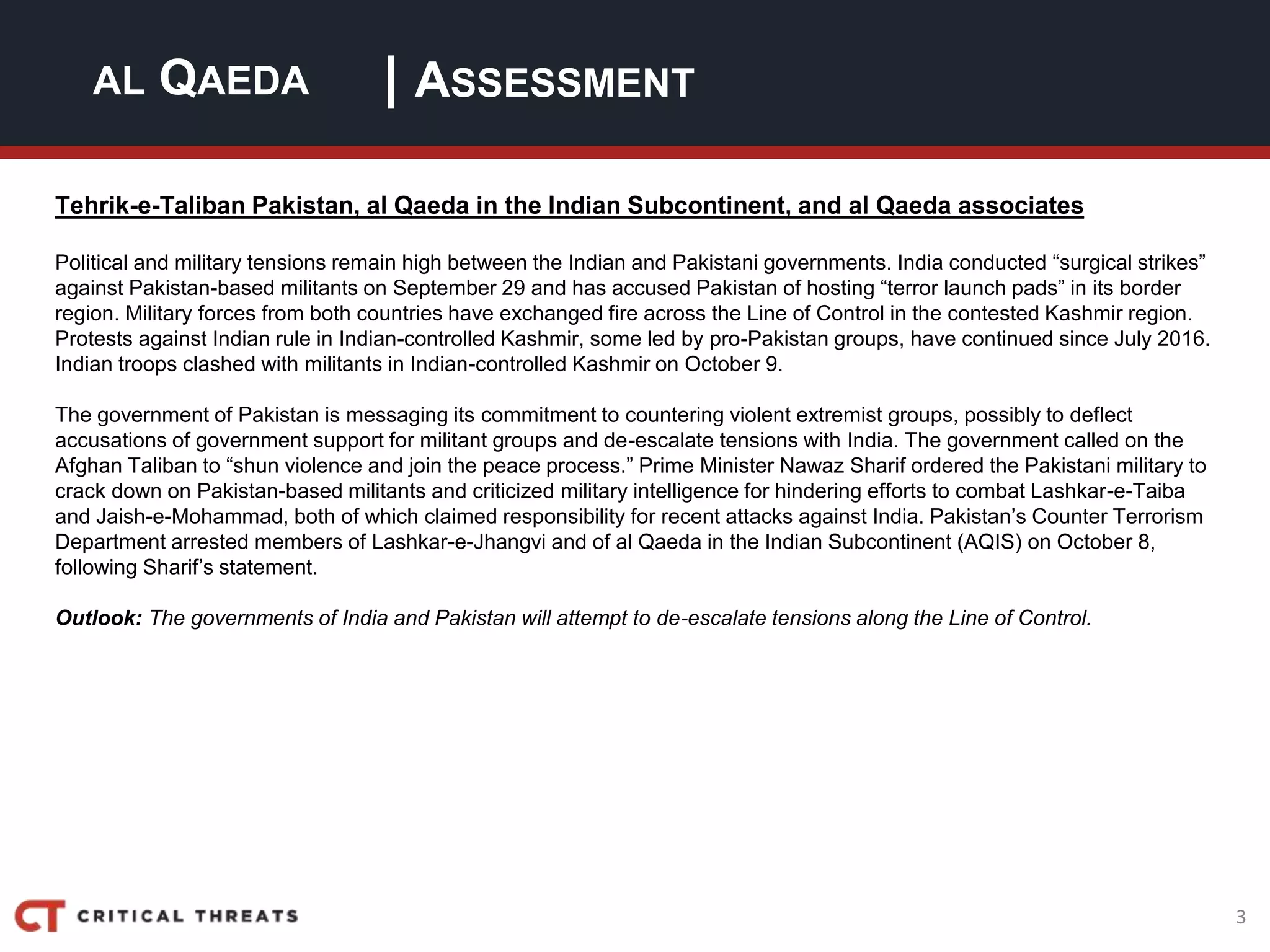 3
| ASSESSMENTAL QAEDA
Tehrik-e-Taliban Pakistan, al Qaeda in the Indian Subcontinent, and al Qaeda associates
Political and military tensions remain high between the Indian and Pakistani governments. India conducted “surgical strikes”
against Pakistan-based militants on September 29 and has accused Pakistan of hosting “terror launch pads” in its border
region. Military forces from both countries have exchanged fire across the Line of Control in the contested Kashmir region.
Protests against Indian rule in Indian-controlled Kashmir, some led by pro-Pakistan groups, have continued since July 2016.
Indian troops clashed with militants in Indian-controlled Kashmir on October 9.
The government of Pakistan is messaging its commitment to countering violent extremist groups, possibly to deflect
accusations of government support for militant groups and de-escalate tensions with India. The government called on the
Afghan Taliban to “shun violence and join the peace process.” Prime Minister Nawaz Sharif ordered the Pakistani military to
crack down on Pakistan-based militants and criticized military intelligence for hindering efforts to combat Lashkar-e-Taiba
and Jaish-e-Mohammad, both of which claimed responsibility for recent attacks against India. Pakistan’s Counter Terrorism
Department arrested members of Lashkar-e-Jhangvi and of al Qaeda in the Indian Subcontinent (AQIS) on October 8,
following Sharif’s statement.
Outlook: The governments of India and Pakistan will attempt to de-escalate tensions along the Line of Control.
 