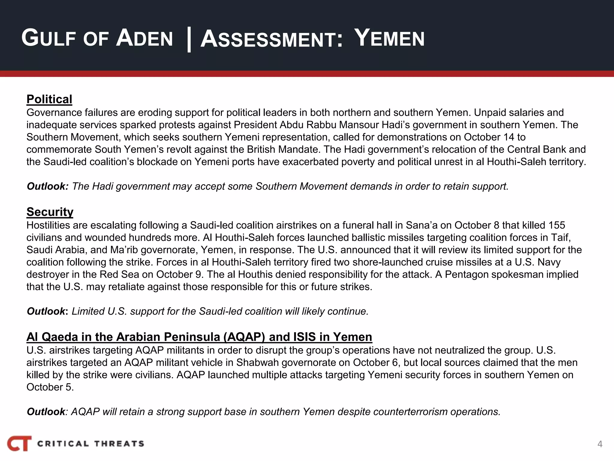 4
| ASSESSMENT:
Political
Governance failures are eroding support for political leaders in both northern and southern Yemen. Unpaid salaries and
inadequate services sparked protests against President Abdu Rabbu Mansour Hadi’s government in southern Yemen. The
Southern Movement, which seeks southern Yemeni representation, called for demonstrations on October 14 to
commemorate South Yemen’s revolt against the British Mandate. The Hadi government’s relocation of the Central Bank and
the Saudi-led coalition’s blockade on Yemeni ports have exacerbated poverty and political unrest in al Houthi-Saleh territory.
Outlook: The Hadi government may accept some Southern Movement demands in order to retain support.
Security
Hostilities are escalating following a Saudi-led coalition airstrikes on a funeral hall in Sana’a on October 8 that killed 155
civilians and wounded hundreds more. Al Houthi-Saleh forces launched ballistic missiles targeting coalition forces in Taif,
Saudi Arabia, and Ma’rib governorate, Yemen, in response. The U.S. announced that it will review its limited support for the
coalition following the strike. Forces in al Houthi-Saleh territory fired two shore-launched cruise missiles at a U.S. Navy
destroyer in the Red Sea on October 9. The al Houthis denied responsibility for the attack. A Pentagon spokesman implied
that the U.S. may retaliate against those responsible for this or future strikes.
Outlook: Limited U.S. support for the Saudi-led coalition will likely continue.
Al Qaeda in the Arabian Peninsula (AQAP) and ISIS in Yemen
U.S. airstrikes targeting AQAP militants in order to disrupt the group’s operations have not neutralized the group. U.S.
airstrikes targeted an AQAP militant vehicle in Shabwah governorate on October 6, but local sources claimed that the men
killed by the strike were civilians. AQAP launched multiple attacks targeting Yemeni security forces in southern Yemen on
October 5.
Outlook: AQAP will retain a strong support base in southern Yemen despite counterterrorism operations.
GULF OF ADEN YEMEN
 