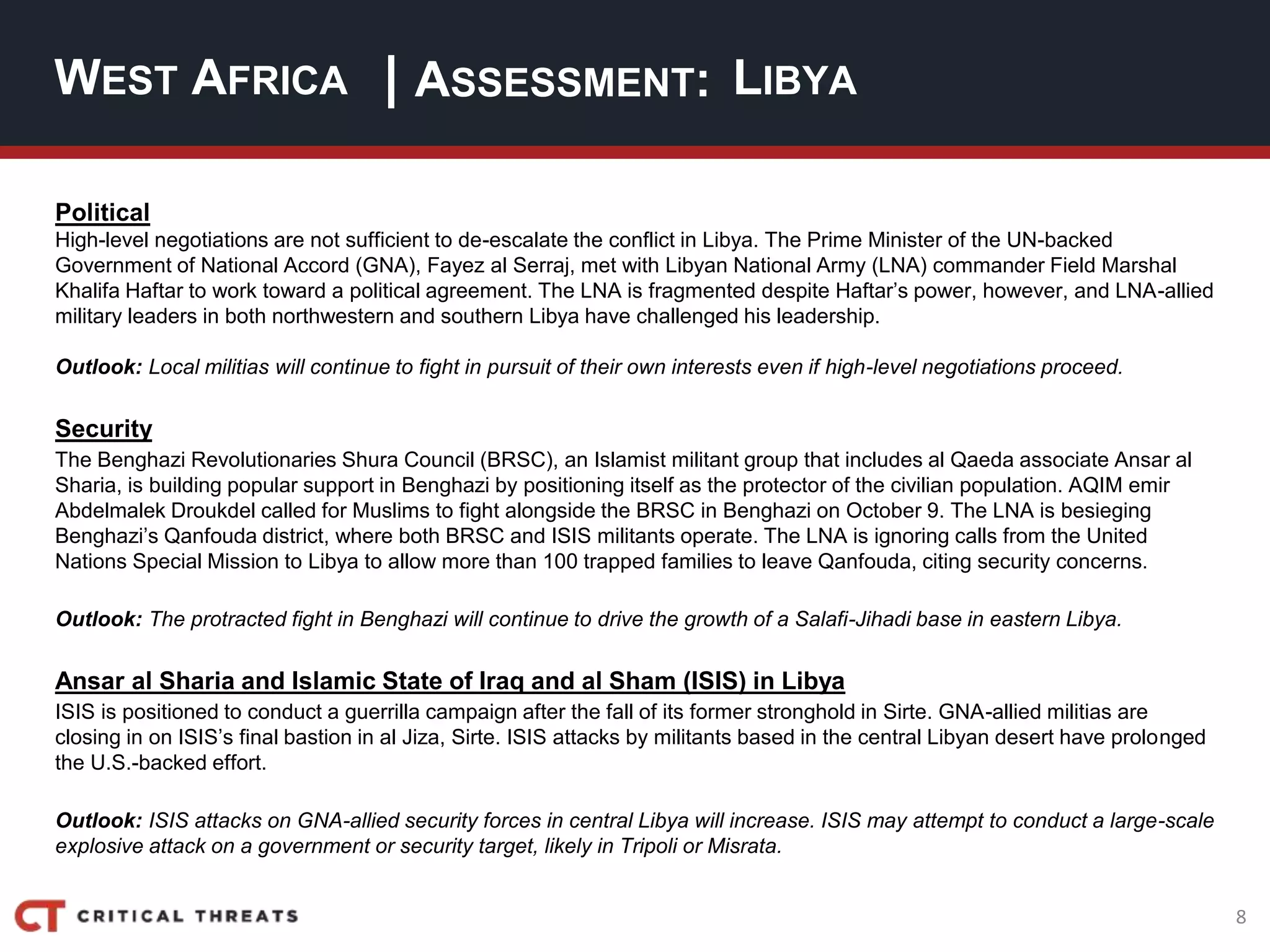 8
| ASSESSMENT:
Political
High-level negotiations are not sufficient to de-escalate the conflict in Libya. The Prime Minister of the UN-backed
Government of National Accord (GNA), Fayez al Serraj, met with Libyan National Army (LNA) commander Field Marshal
Khalifa Haftar to work toward a political agreement. The LNA is fragmented despite Haftar’s power, however, and LNA-allied
military leaders in both northwestern and southern Libya have challenged his leadership.
Outlook: Local militias will continue to fight in pursuit of their own interests even if high-level negotiations proceed.
Security
The Benghazi Revolutionaries Shura Council (BRSC), an Islamist militant group that includes al Qaeda associate Ansar al
Sharia, is building popular support in Benghazi by positioning itself as the protector of the civilian population. AQIM emir
Abdelmalek Droukdel called for Muslims to fight alongside the BRSC in Benghazi on October 9. The LNA is besieging
Benghazi’s Qanfouda district, where both BRSC and ISIS militants operate. The LNA is ignoring calls from the United
Nations Special Mission to Libya to allow more than 100 trapped families to leave Qanfouda, citing security concerns.
Outlook: The protracted fight in Benghazi will continue to drive the growth of a Salafi-Jihadi base in eastern Libya.
Ansar al Sharia and Islamic State of Iraq and al Sham (ISIS) in Libya
ISIS is positioned to conduct a guerrilla campaign after the fall of its former stronghold in Sirte. GNA-allied militias are
closing in on ISIS’s final bastion in al Jiza, Sirte. ISIS attacks by militants based in the central Libyan desert have prolonged
the U.S.-backed effort.
Outlook: ISIS attacks on GNA-allied security forces in central Libya will increase. ISIS may attempt to conduct a large-scale
explosive attack on a government or security target, likely in Tripoli or Misrata.
WEST AFRICA LIBYA
 