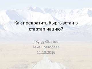 Как превратить Кыргызстан в
стартап нацию?
#KyrgyzStartup
Азиз Солтобаев
11.10.2016
 