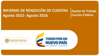 INFORME DE RENDICIÓN DE CUENTAS
Agosto 2015- Agosto 2016
Equipo de Trabajo
Función Pública
 