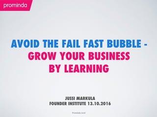 Prominda 2016
AVOID THE FAIL FAST BUBBLE -
GROW YOUR BUSINESS
BY LEARNING
JUSSI MARKULA
FOUNDER INSTITUTE 13.10.2016
 
