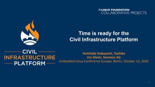 Time is ready for the
Civil Infrastructure Platform
Yoshitake Kobayashi, Toshiba
Urs Gleim, Siemens AG
Embedded Linux Conference Europe, Berlin, October 13, 2016
1
 