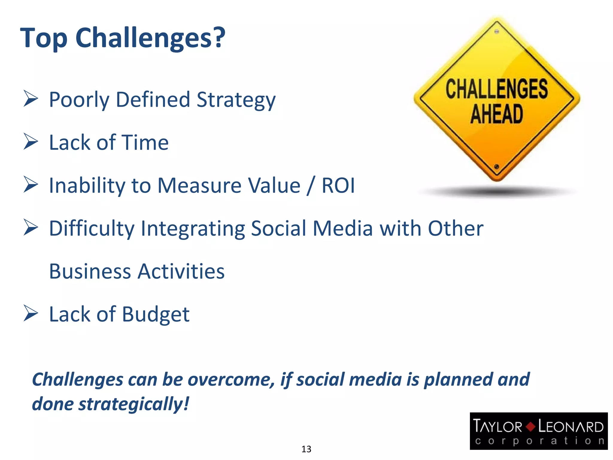 Top Challenges?
 Poorly Defined Strategy
 Lack of Time
 Inability to Measure Value / ROI
 Difficulty Integrating Social Media with Other
Business Activities
 Lack of Budget
Challenges can be overcome, if social media is planned and
done strategically!
13
 