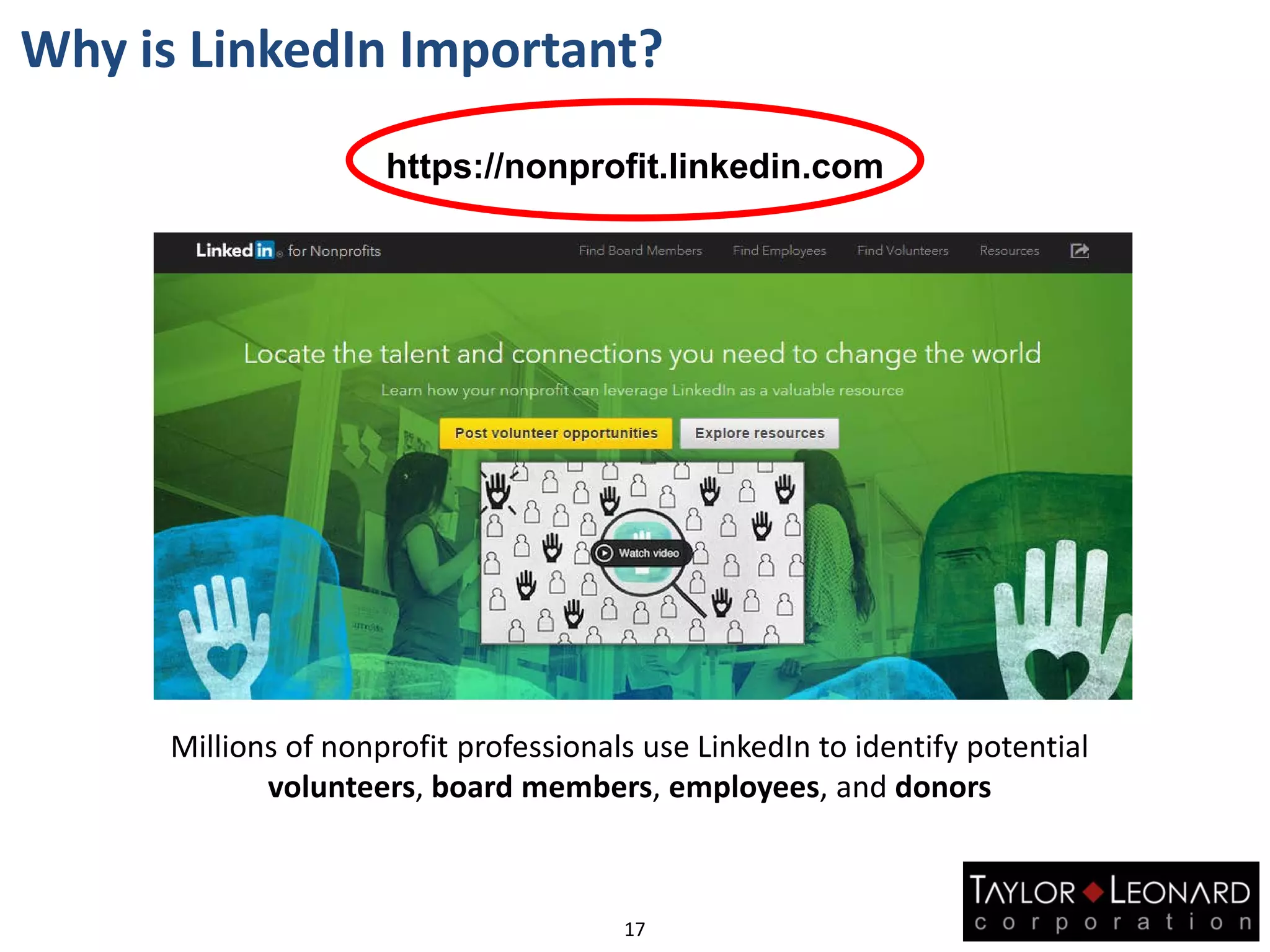 17
Why is LinkedIn Important?
Millions of nonprofit professionals use LinkedIn to identify potential
volunteers, board members, employees, and donors
https://nonprofit.linkedin.com
 