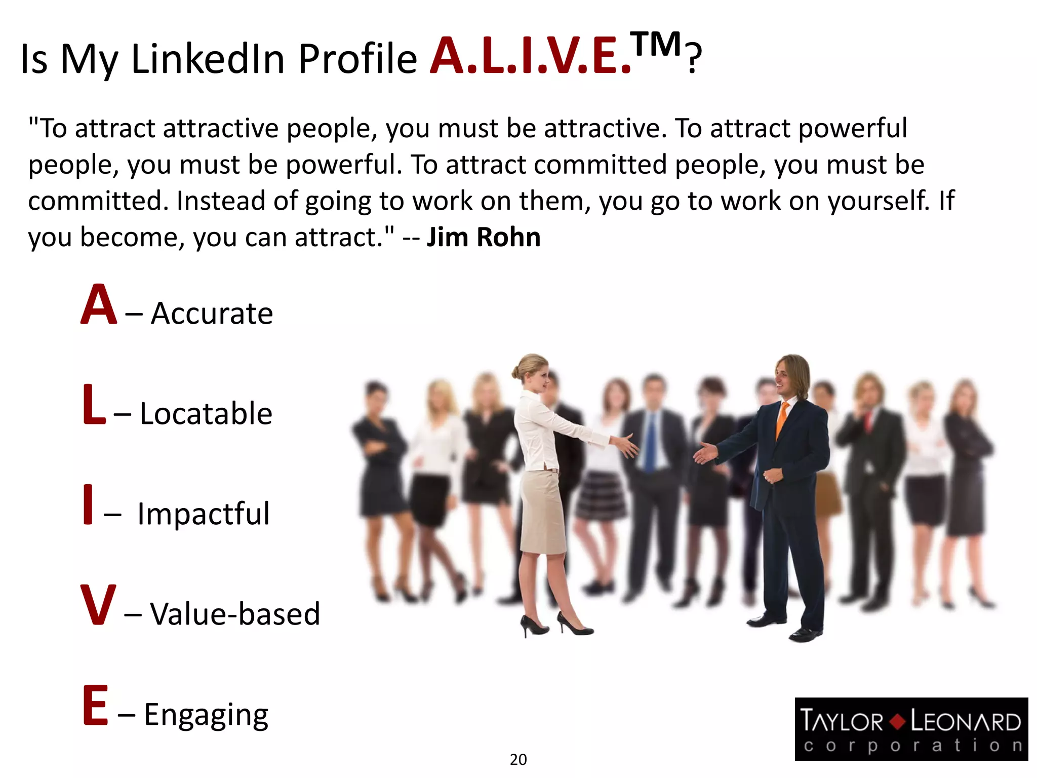 Is My LinkedIn Profile A.L.I.V.E.TM?
20
A– Accurate
L– Locatable
I– Impactful
V– Value-based
E– Engaging
"To attract attractive people, you must be attractive. To attract powerful
people, you must be powerful. To attract committed people, you must be
committed. Instead of going to work on them, you go to work on yourself. If
you become, you can attract." -- Jim Rohn
 