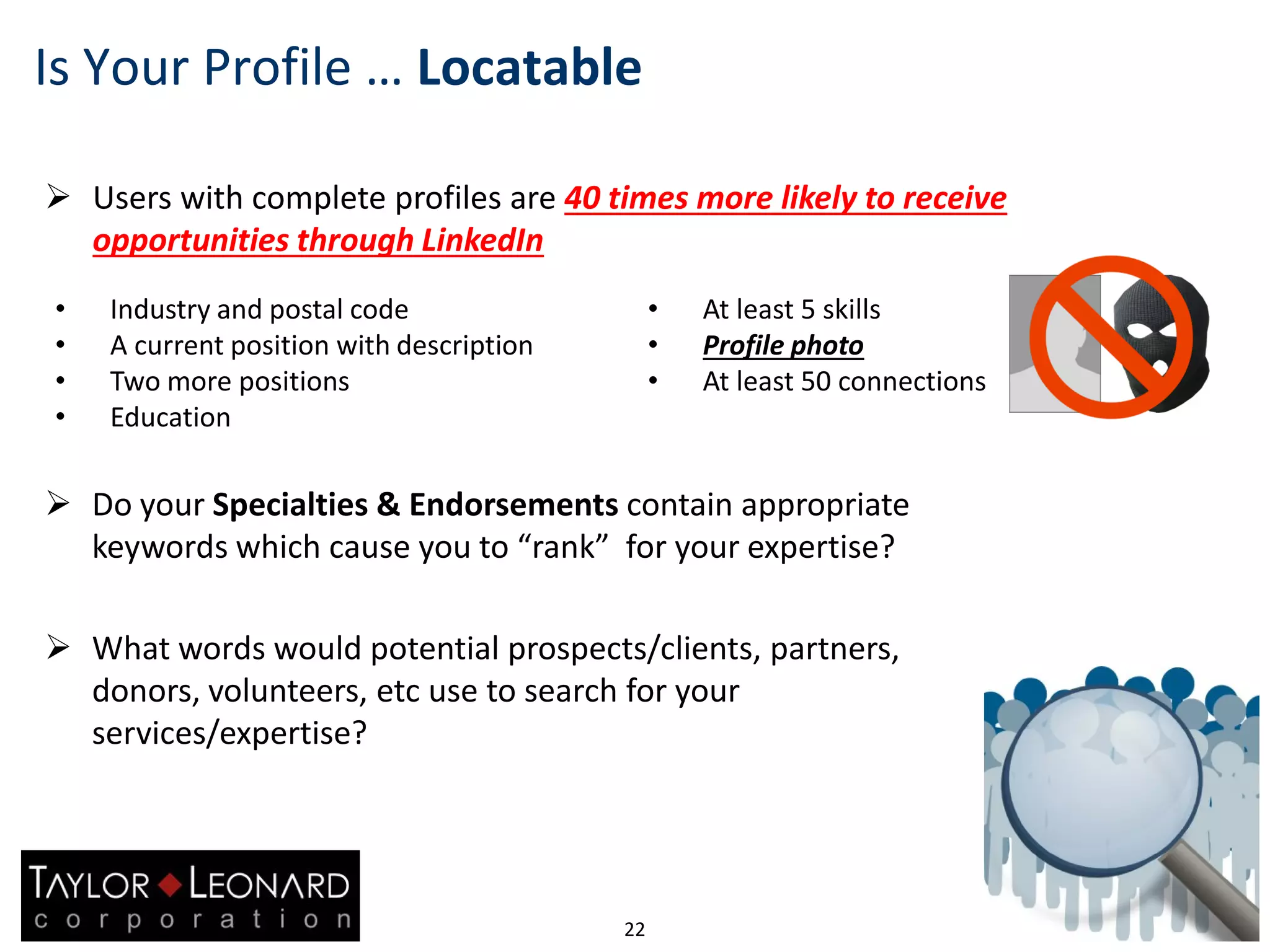  Users with complete profiles are 40 times more likely to receive
opportunities through LinkedIn
22
Is Your Profile … Locatable
 Do your Specialties & Endorsements contain appropriate
keywords which cause you to “rank” for your expertise?
 What words would potential prospects/clients, partners,
donors, volunteers, etc use to search for your
services/expertise?
• At least 5 skills
• Profile photo
• At least 50 connections
• Industry and postal code
• A current position with description
• Two more positions
• Education
 