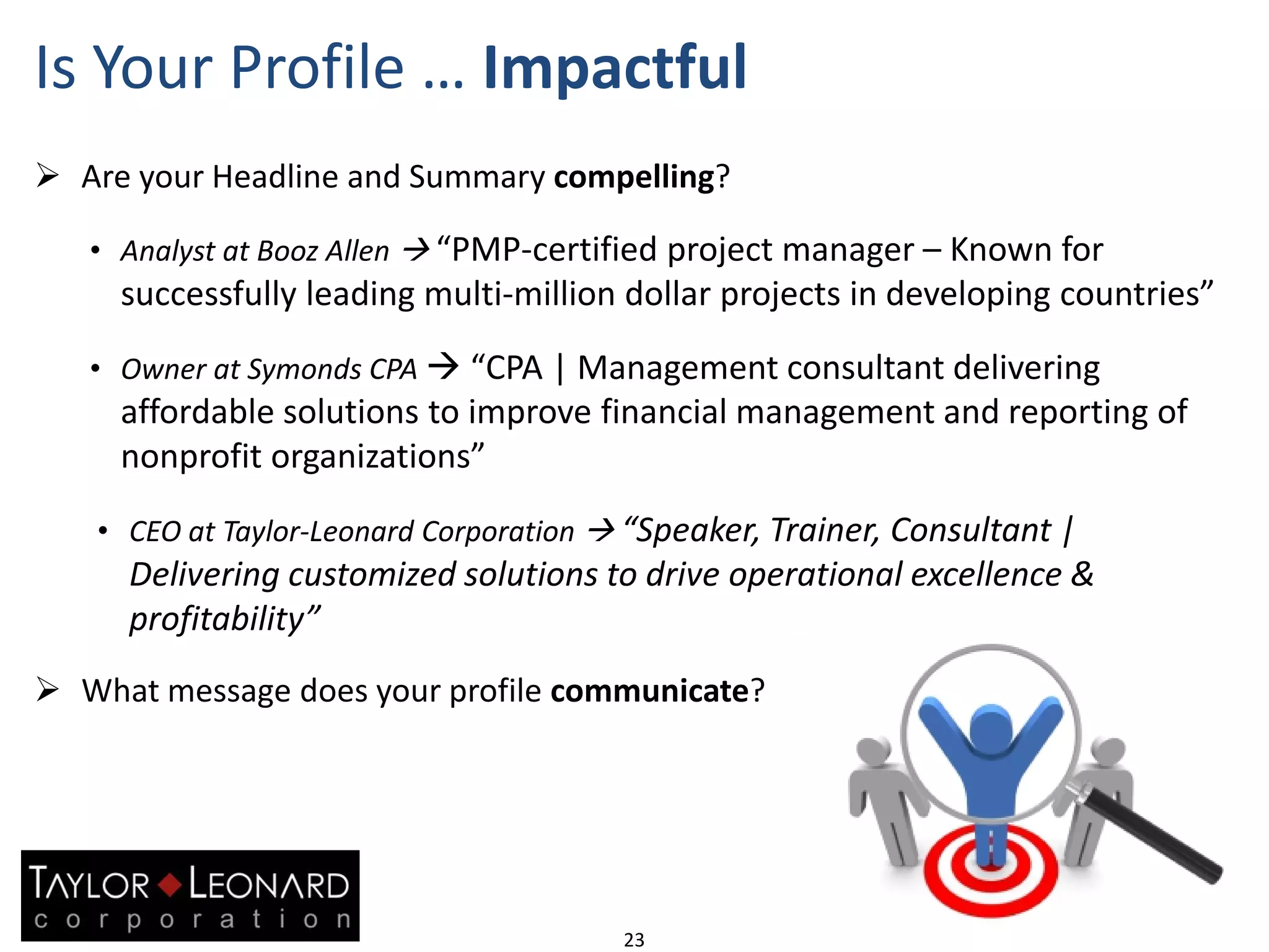 Is Your Profile … Impactful
23
 Are your Headline and Summary compelling?
• Analyst at Booz Allen  “PMP-certified project manager – Known for
successfully leading multi-million dollar projects in developing countries”
• Owner at Symonds CPA  “CPA | Management consultant delivering
affordable solutions to improve financial management and reporting of
nonprofit organizations”
• CEO at Taylor-Leonard Corporation  “Speaker, Trainer, Consultant |
Delivering customized solutions to drive operational excellence &
profitability”
 What message does your profile communicate?
 