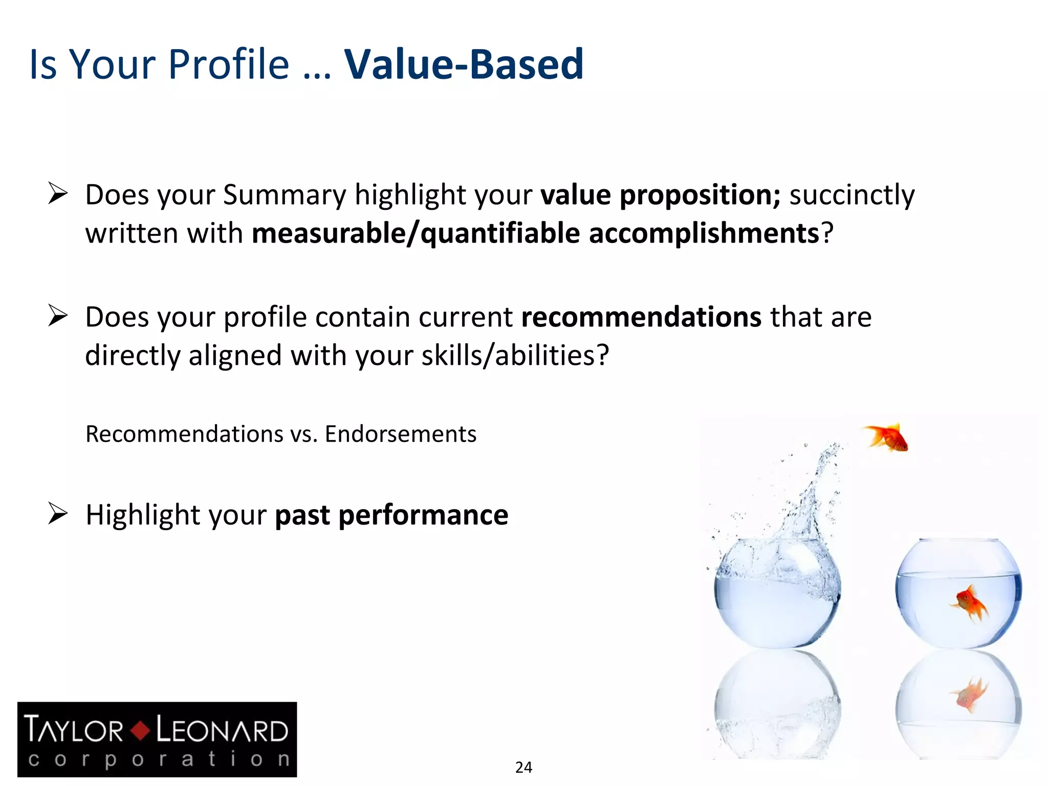 24
Is Your Profile … Value-Based
 Does your Summary highlight your value proposition; succinctly
written with measurable/quantifiable accomplishments?
 Does your profile contain current recommendations that are
directly aligned with your skills/abilities?
Recommendations vs. Endorsements
 Highlight your past performance
 
