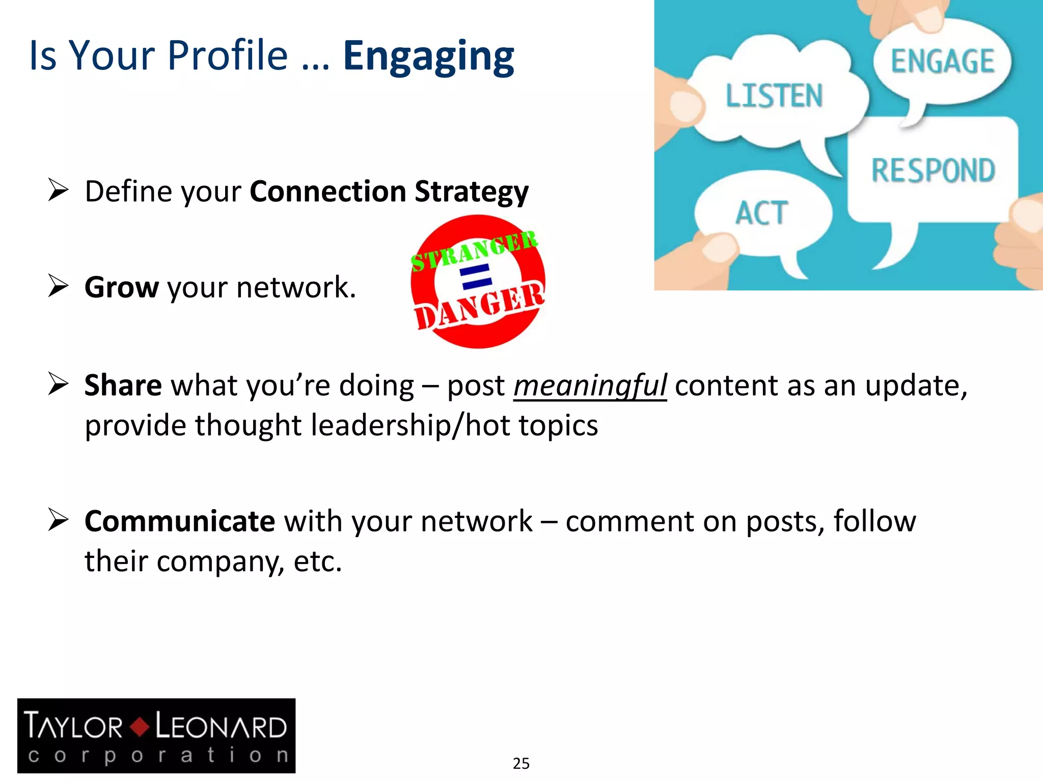 25
Is Your Profile … Engaging
 Define your Connection Strategy
 Grow your network.
 Share what you’re doing – post meaningful content as an update,
provide thought leadership/hot topics
 Communicate with your network – comment on posts, follow
their company, etc.
 