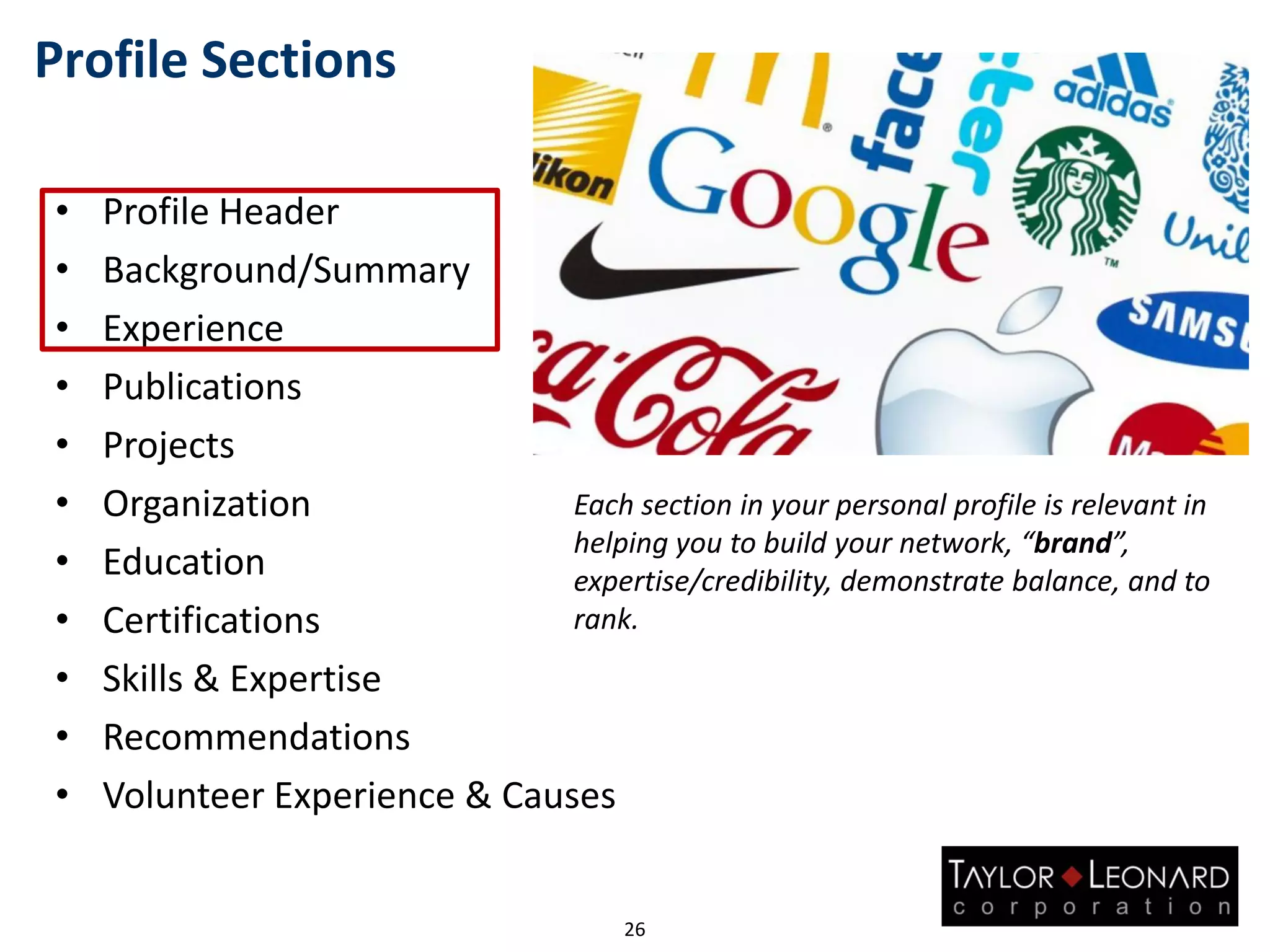 Profile Sections
• Profile Header
• Background/Summary
• Experience
• Publications
• Projects
• Organization
• Education
• Certifications
• Skills & Expertise
• Recommendations
• Volunteer Experience & Causes
26
Each section in your personal profile is relevant in
helping you to build your network, “brand”,
expertise/credibility, demonstrate balance, and to
rank.
 