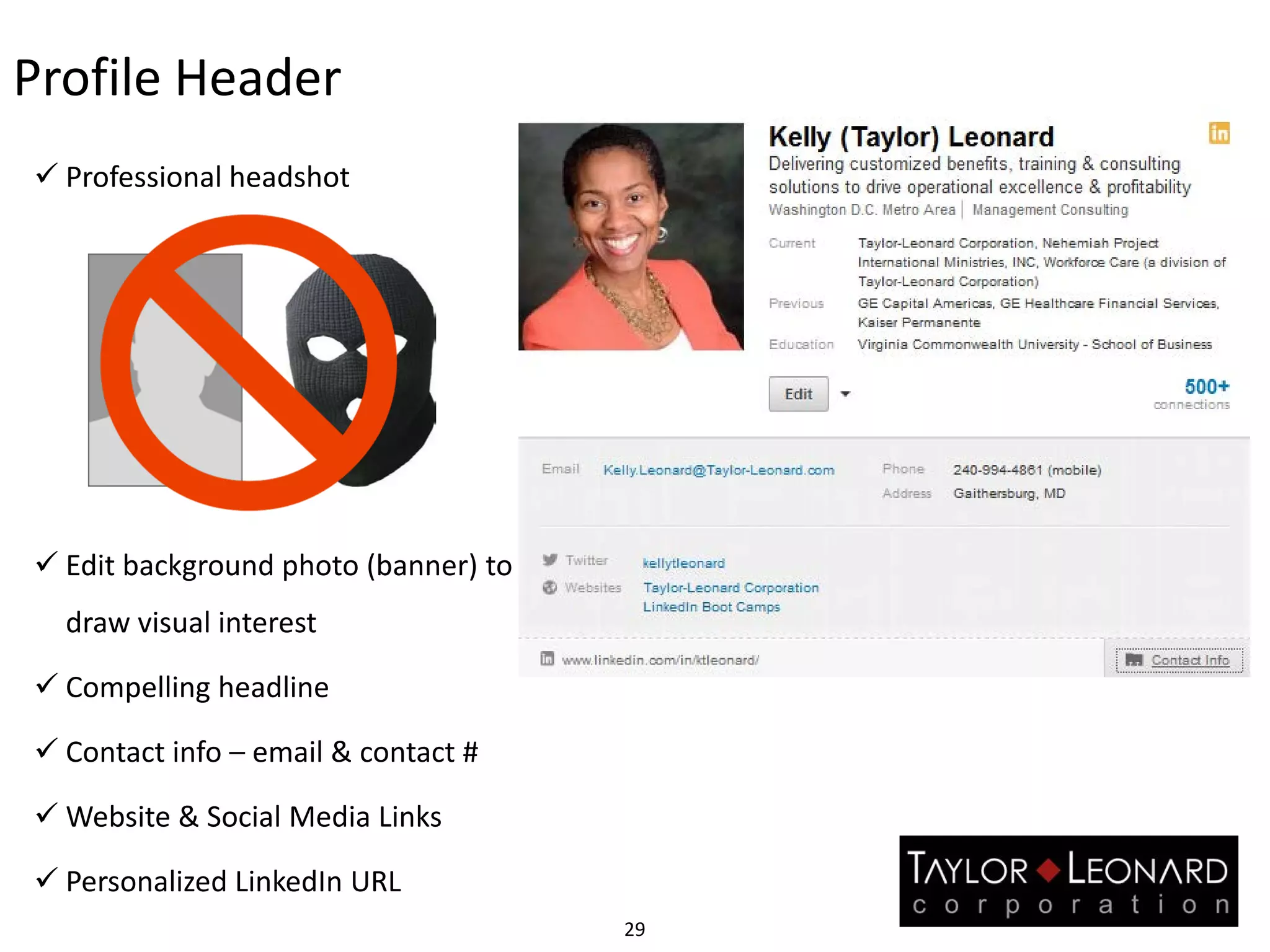 Profile Header
 Professional headshot
 Edit background photo (banner) to
draw visual interest
 Compelling headline
 Contact info – email & contact #
 Website & Social Media Links
 Personalized LinkedIn URL
29
 