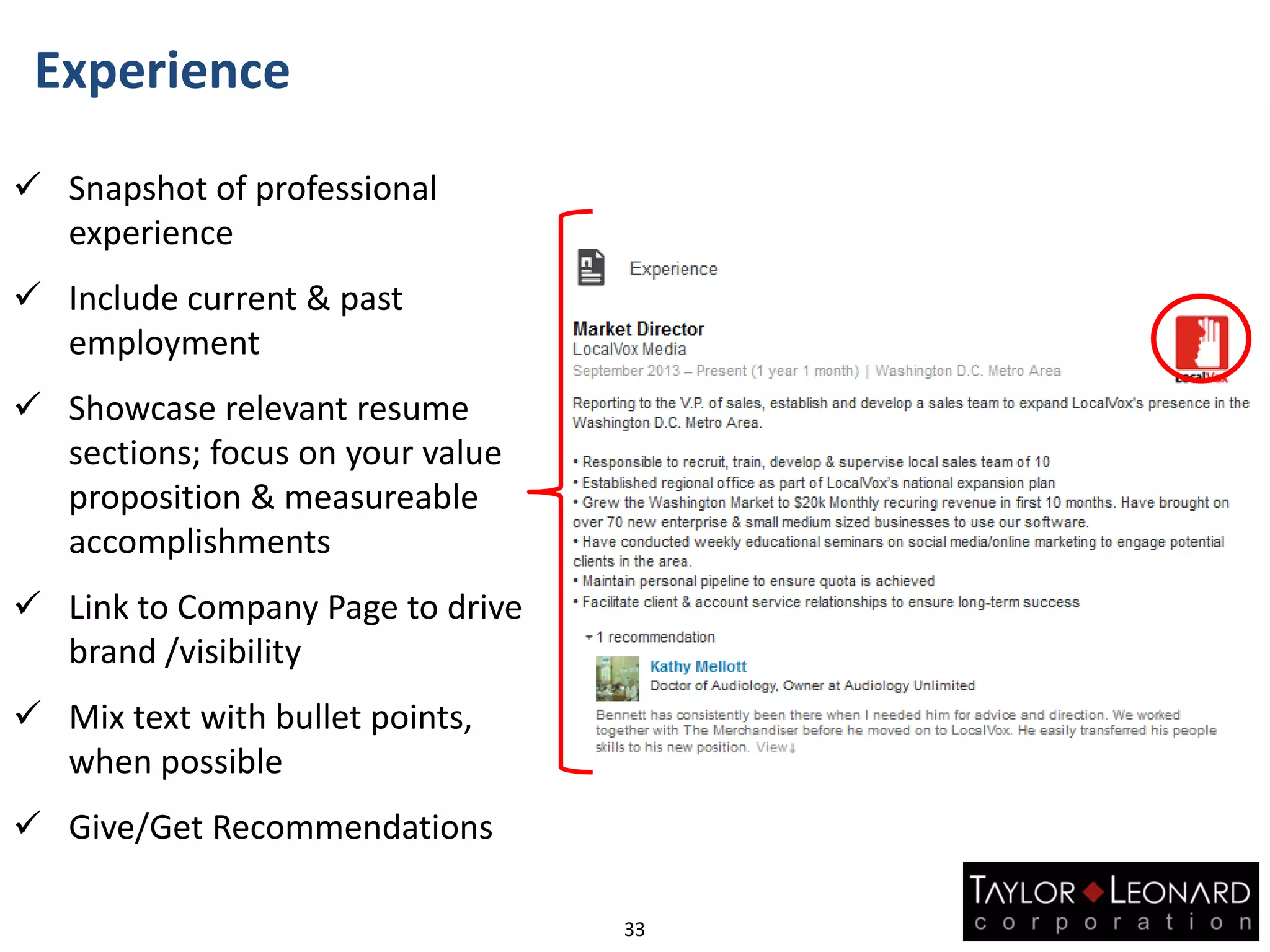Experience
33
 Snapshot of professional
experience
 Include current & past
employment
 Showcase relevant resume
sections; focus on your value
proposition & measureable
accomplishments
 Link to Company Page to drive
brand /visibility
 Mix text with bullet points,
when possible
 Give/Get Recommendations
 