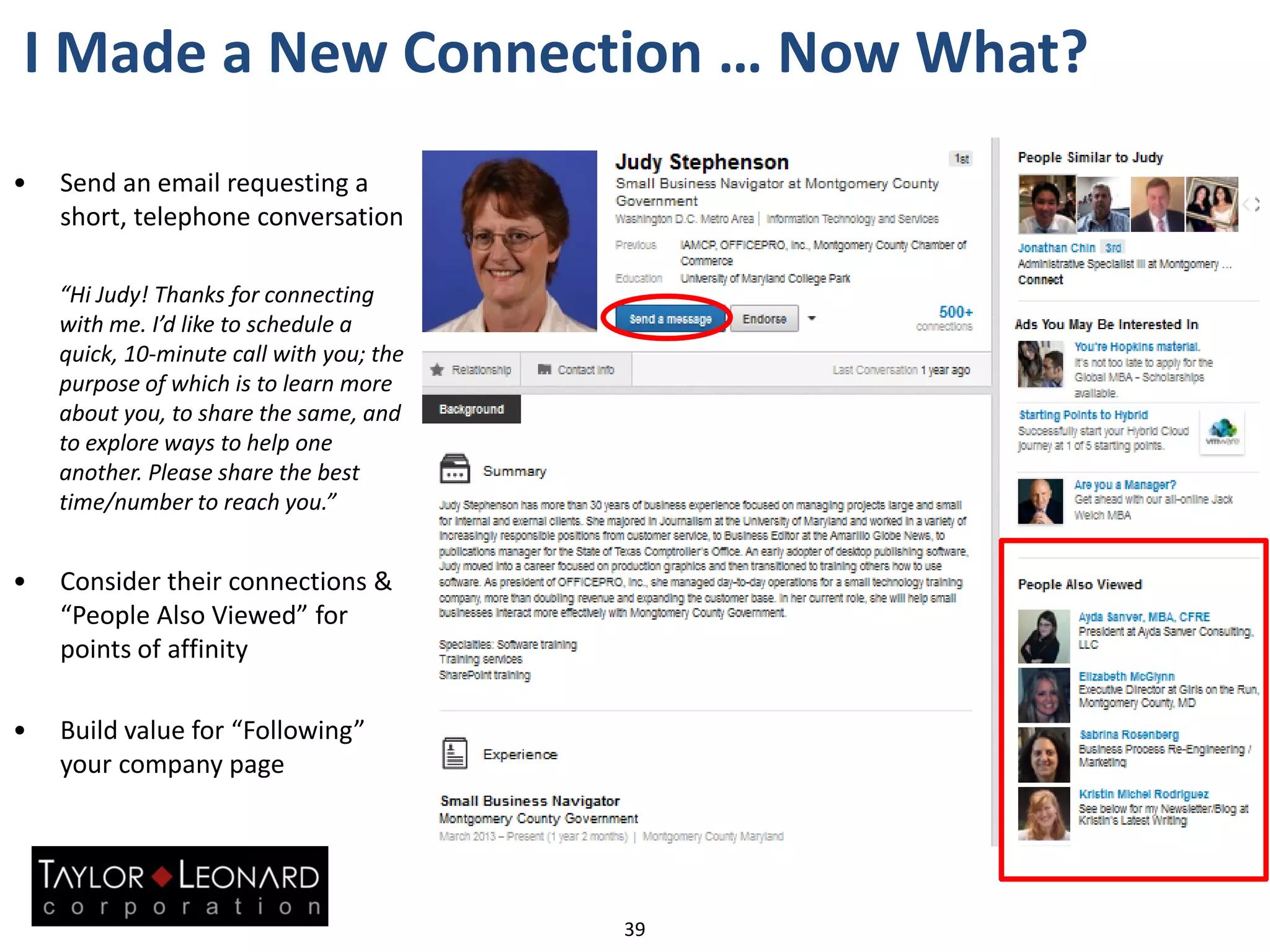 I Made a New Connection … Now What?
• Send an email requesting a
short, telephone conversation
“Hi Judy! Thanks for connecting
with me. I’d like to schedule a
quick, 10-minute call with you; the
purpose of which is to learn more
about you, to share the same, and
to explore ways to help one
another. Please share the best
time/number to reach you.”
• Consider their connections &
“People Also Viewed” for
points of affinity
• Build value for “Following”
your company page
39
 