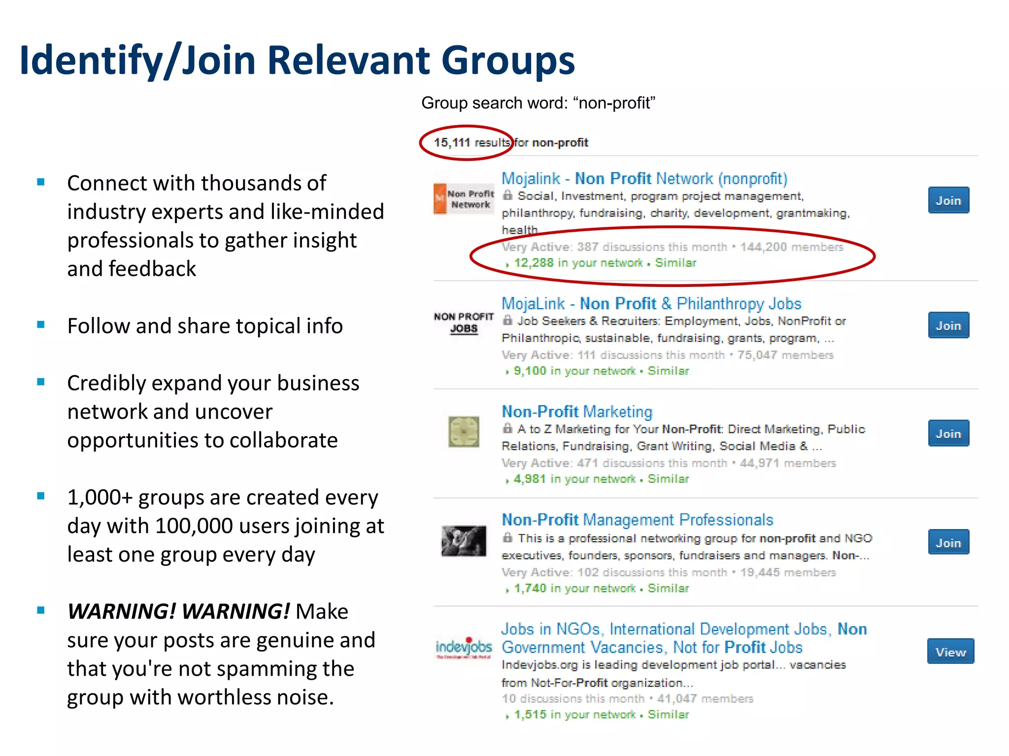 Identify/Join Relevant Groups
 Connect with thousands of
industry experts and like-minded
professionals to gather insight
and feedback
 Follow and share topical info
 Credibly expand your business
network and uncover
opportunities to collaborate
 1,000+ groups are created every
day with 100,000 users joining at
least one group every day
 WARNING! WARNING! Make
sure your posts are genuine and
that you're not spamming the
group with worthless noise.
Group search word: “non-profit”
 