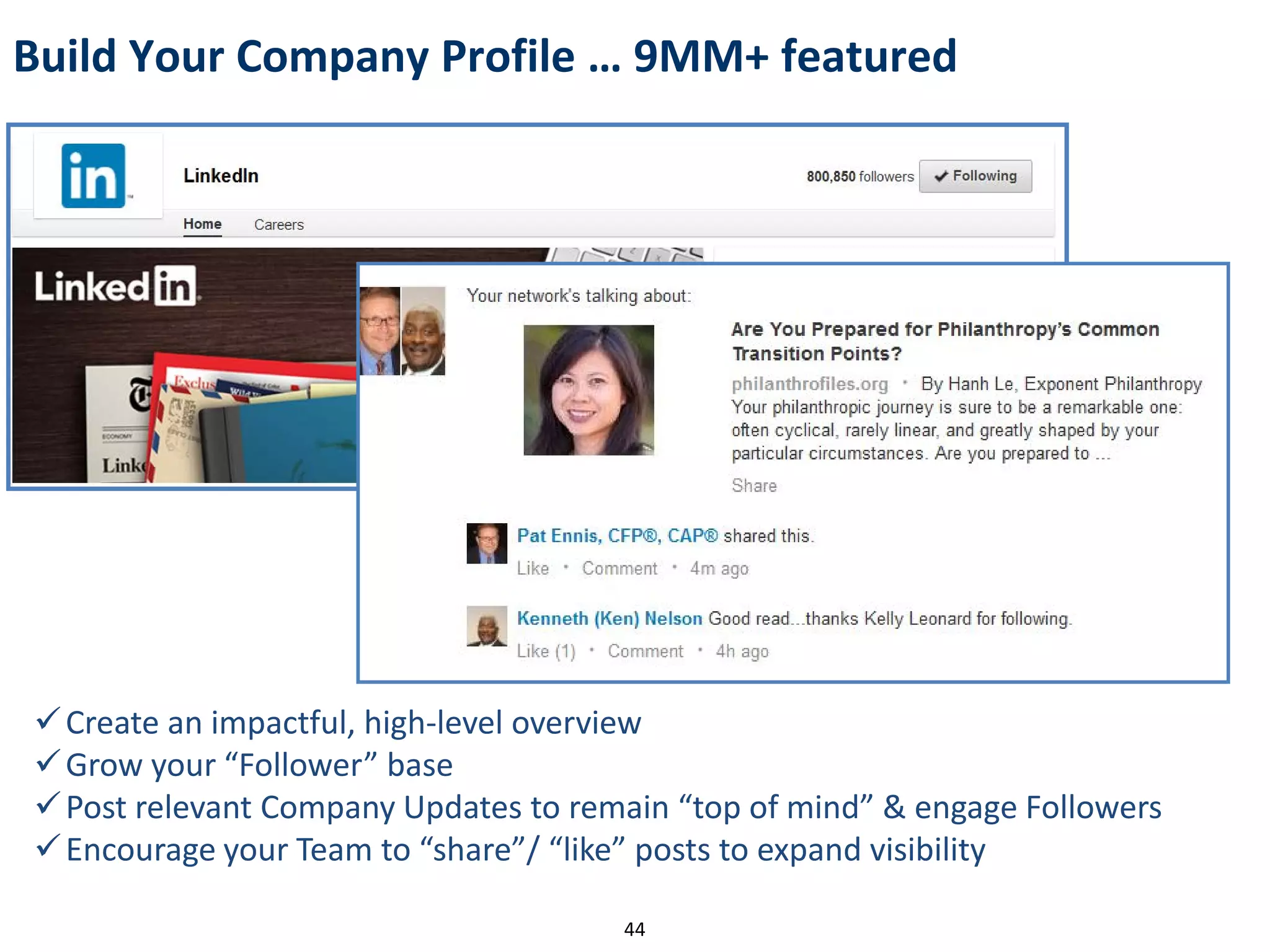 Create an impactful, high-level overview
Grow your “Follower” base
Post relevant Company Updates to remain “top of mind” & engage Followers
Encourage your Team to “share”/ “like” posts to expand visibility
Build Your Company Profile … 9MM+ featured
44
 