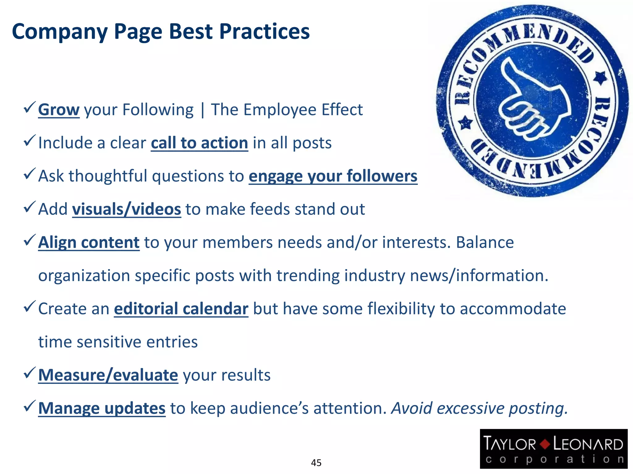 Grow your Following | The Employee Effect
Include a clear call to action in all posts
Ask thoughtful questions to engage your followers
Add visuals/videos to make feeds stand out
Align content to your members needs and/or interests. Balance
organization specific posts with trending industry news/information.
Create an editorial calendar but have some flexibility to accommodate
time sensitive entries
Measure/evaluate your results
Manage updates to keep audience’s attention. Avoid excessive posting.
Company Page Best Practices
45
 
