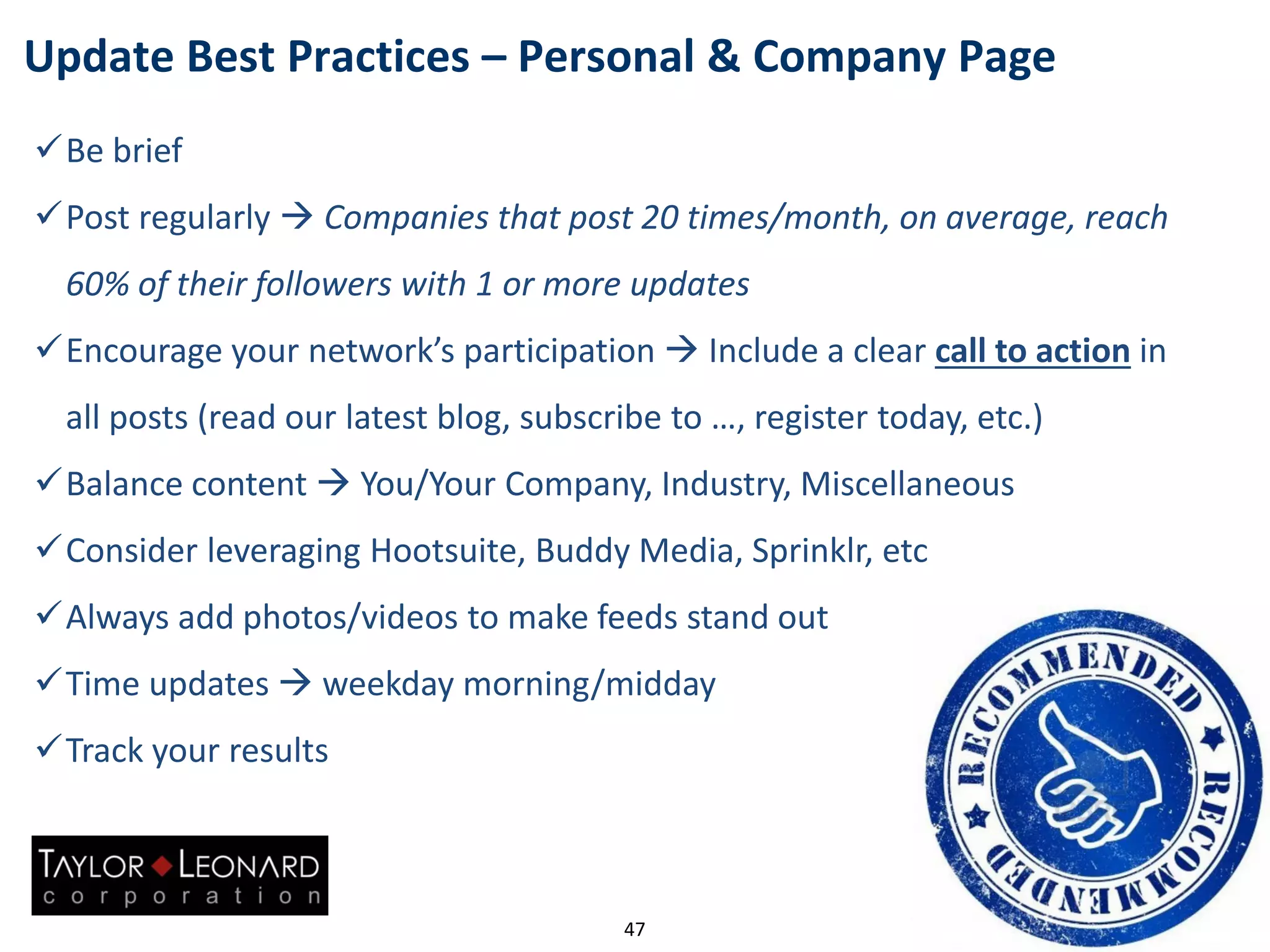 Update Best Practices – Personal & Company Page
47
Be brief
Post regularly  Companies that post 20 times/month, on average, reach
60% of their followers with 1 or more updates
Encourage your network’s participation  Include a clear call to action in
all posts (read our latest blog, subscribe to …, register today, etc.)
Balance content  You/Your Company, Industry, Miscellaneous
Consider leveraging Hootsuite, Buddy Media, Sprinklr, etc
Always add photos/videos to make feeds stand out
Time updates  weekday morning/midday
Track your results
 