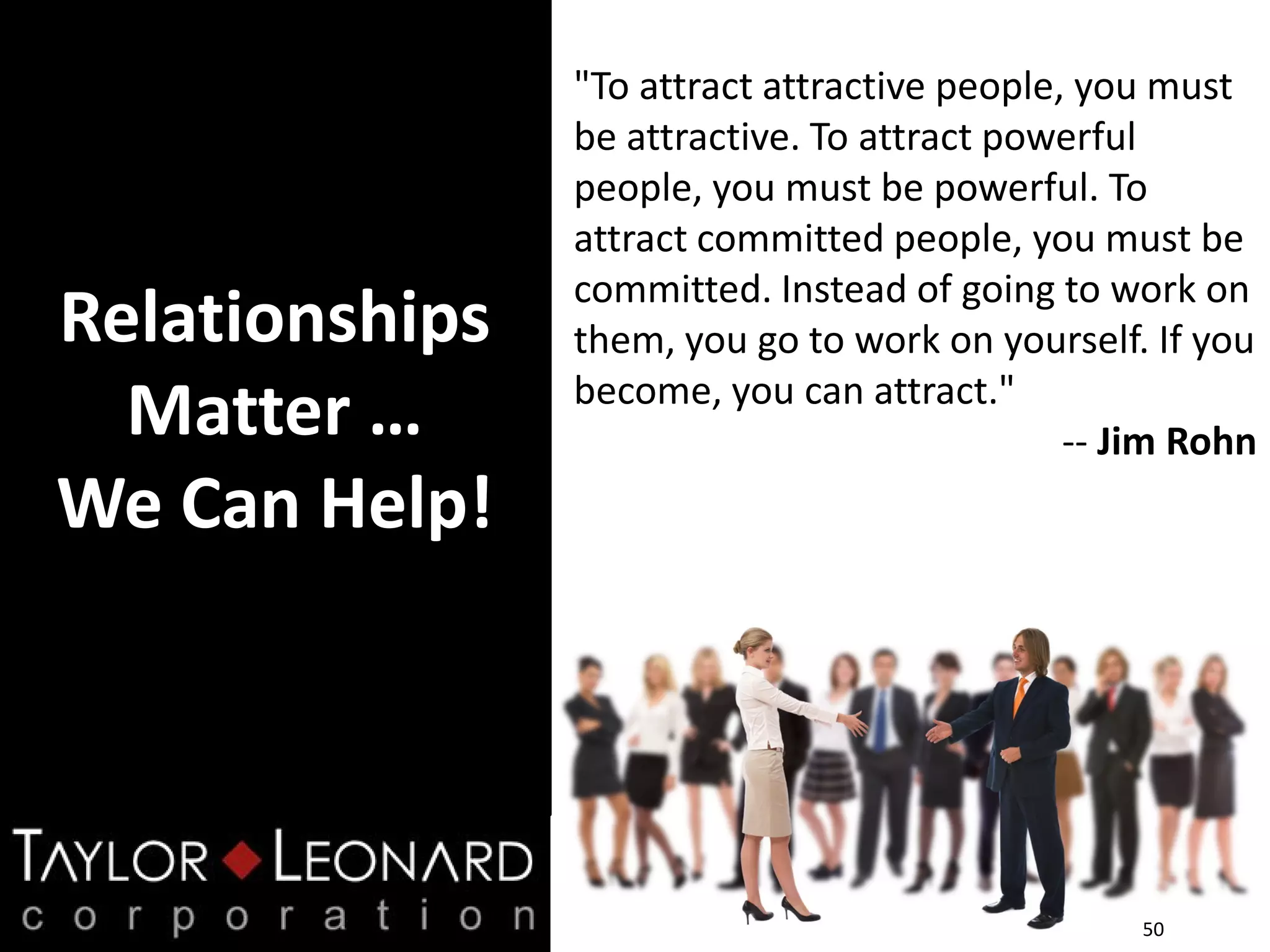 Relationships
Matter …
We Can Help!
50
"To attract attractive people, you must
be attractive. To attract powerful
people, you must be powerful. To
attract committed people, you must be
committed. Instead of going to work on
them, you go to work on yourself. If you
become, you can attract."
-- Jim Rohn
 