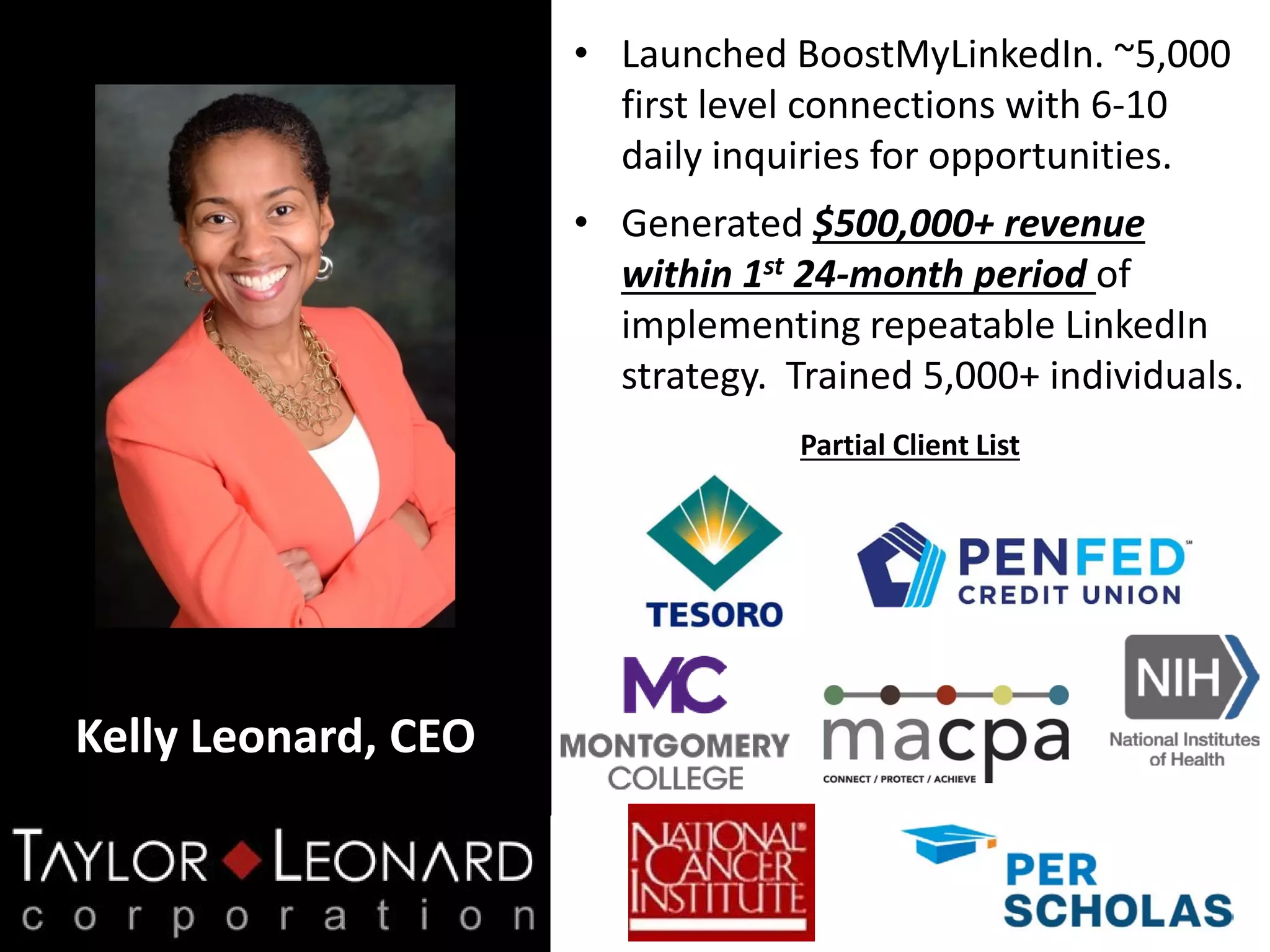 Kelly Leonard, CEO
• Launched BoostMyLinkedIn. ~5,000
first level connections with 6-10
daily inquiries for opportunities.
• Generated $500,000+ revenue
within 1st 24-month period of
implementing repeatable LinkedIn
strategy. Trained 5,000+ individuals.
Partial Client List
 