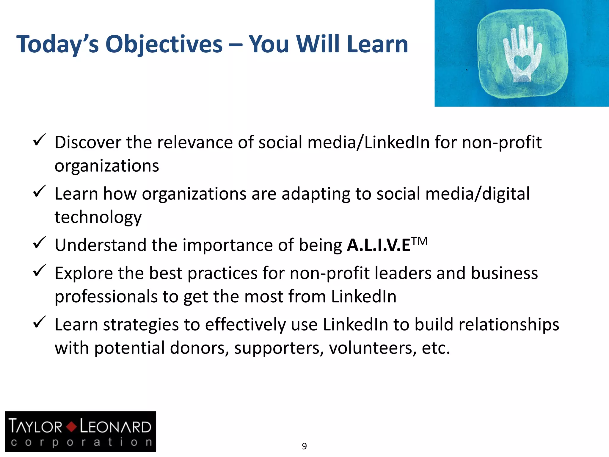 Today’s Objectives – You Will Learn
 Discover the relevance of social media/LinkedIn for non-profit
organizations
 Learn how organizations are adapting to social media/digital
technology
 Understand the importance of being A.L.I.V.ETM
 Explore the best practices for non-profit leaders and business
professionals to get the most from LinkedIn
 Learn strategies to effectively use LinkedIn to build relationships
with potential donors, supporters, volunteers, etc.
9
 