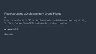 Reconstructing 3D Models from Drone Flights
or
How I reconstructed a 3D model of a ruined church I’d never been to just using
YouTube, Docker, VisualSFM and Meshlab, and you can too.
Andrew Hatch

@ashatch
 