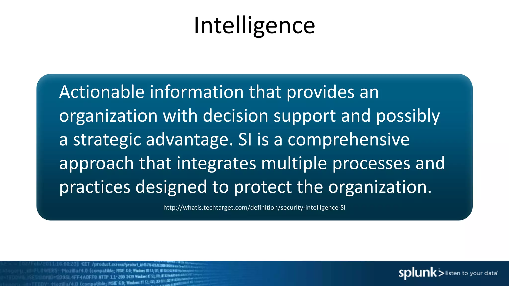 Intelligence
Actionable information that provides an
organization with decision support and possibly
a strategic advantage. SI is a comprehensive
approach that integrates multiple processes and
practices designed to protect the organization.
http://whatis.techtarget.com/definition/security-intelligence-SI
 