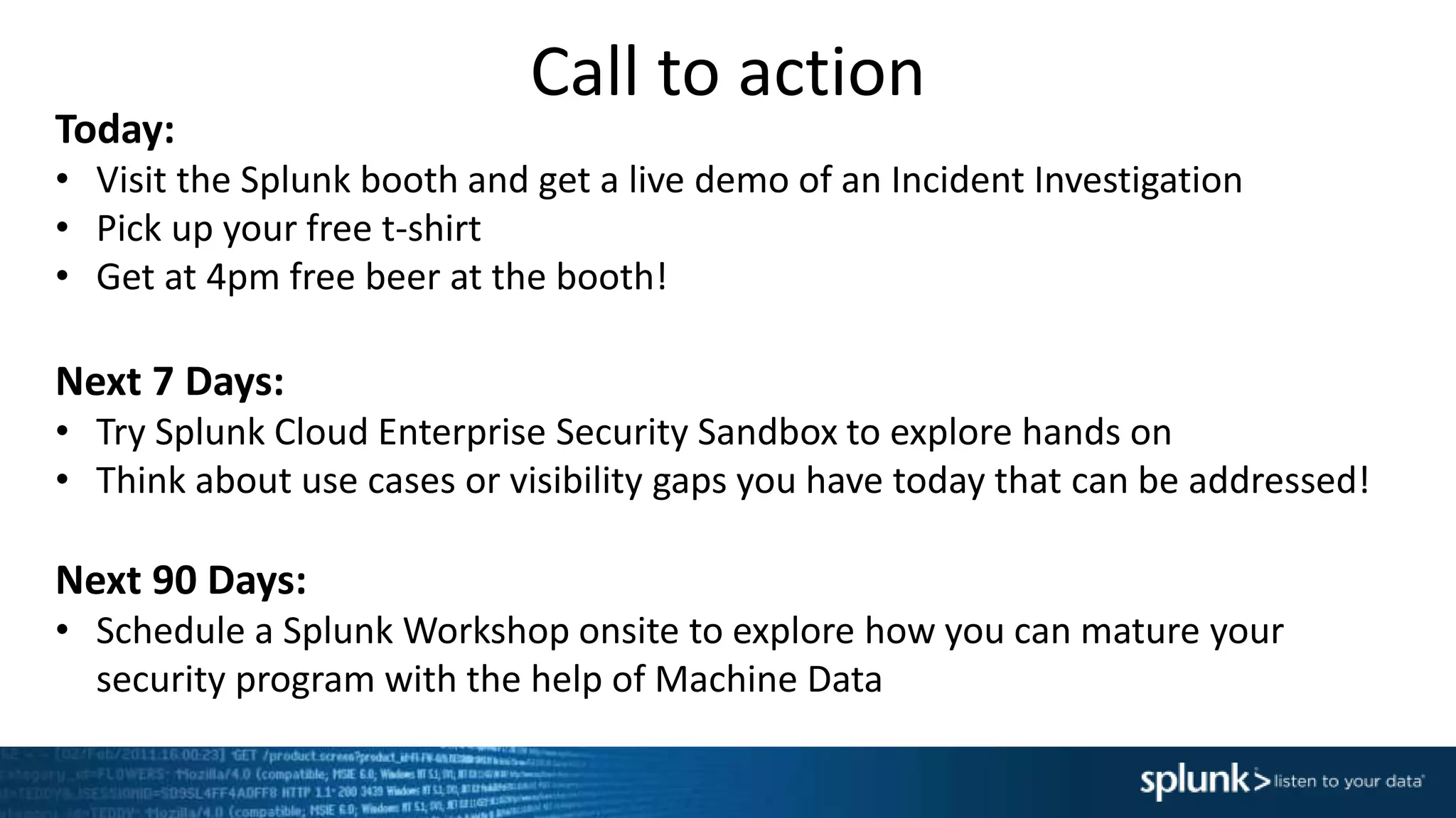 Call to action
Today:
• Visit the Splunk booth and get a live demo of an Incident Investigation
• Pick up your free t-shirt
• Get at 4pm free beer at the booth!
Next 7 Days:
• Try Splunk Cloud Enterprise Security Sandbox to explore hands on
• Think about use cases or visibility gaps you have today that can be addressed!
Next 90 Days:
• Schedule a Splunk Workshop onsite to explore how you can mature your
security program with the help of Machine Data
 