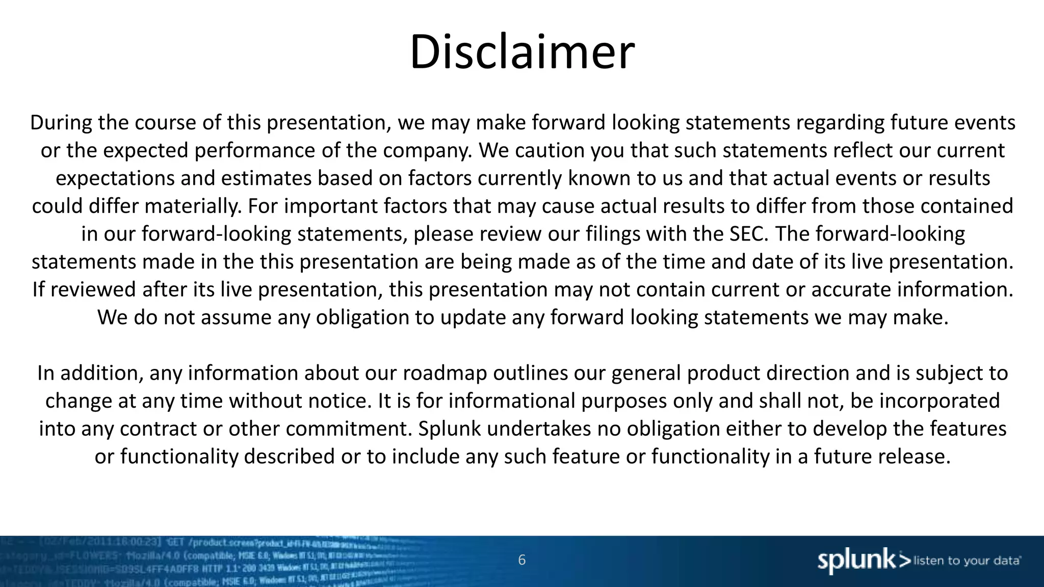 Disclaimer
6
During the course of this presentation, we may make forward looking statements regarding future events
or the expected performance of the company. We caution you that such statements reflect our current
expectations and estimates based on factors currently known to us and that actual events or results
could differ materially. For important factors that may cause actual results to differ from those contained
in our forward-looking statements, please review our filings with the SEC. The forward-looking
statements made in the this presentation are being made as of the time and date of its live presentation.
If reviewed after its live presentation, this presentation may not contain current or accurate information.
We do not assume any obligation to update any forward looking statements we may make.
In addition, any information about our roadmap outlines our general product direction and is subject to
change at any time without notice. It is for informational purposes only and shall not, be incorporated
into any contract or other commitment. Splunk undertakes no obligation either to develop the features
or functionality described or to include any such feature or functionality in a future release.
 
