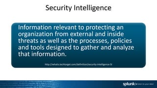 Security Intelligence
Information relevant to protecting an
organization from external and inside
threats as well as the processes, policies
and tools designed to gather and analyze
that information.
http://whatis.techtarget.com/definition/security-intelligence-SI
 