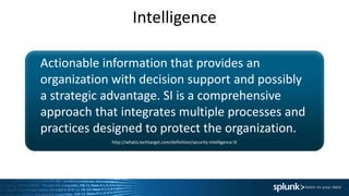 Intelligence
Actionable information that provides an
organization with decision support and possibly
a strategic advantage. SI is a comprehensive
approach that integrates multiple processes and
practices designed to protect the organization.
http://whatis.techtarget.com/definition/security-intelligence-SI
 