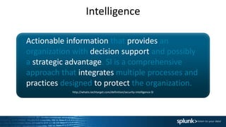 Intelligence
Actionable information that provides an
organization with decision support and possibly
a strategic advantage. SI is a comprehensive
approach that integrates multiple processes and
practices designed to protect the organization.
http://whatis.techtarget.com/definition/security-intelligence-SI
 