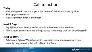 Call to action
Today:
• Visit the Splunk booth and get a live demo of an Incident Investigation
• Pick up your free t-shirt
• Get at 4pm free beer at the booth!
Next 7 Days:
• Try Splunk Cloud Enterprise Security Sandbox to explore hands on
• Think about use cases or visibility gaps you have today that can be addressed!
Next 90 Days:
• Schedule a Splunk Workshop onsite to explore how you can mature your
security program with the help of Machine Data
 